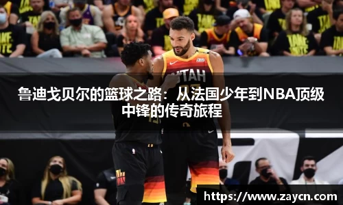 鲁迪戈贝尔的篮球之路：从法国少年到NBA顶级中锋的传奇旅程